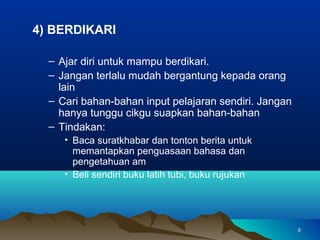 4) BERDIKARI

  – Ajar diri untuk mampu berdikari.
  – Jangan terlalu mudah bergantung kepada orang
    lain
  – Cari bahan-bahan input pelajaran sendiri. Jangan
    hanya tunggu cikgu suapkan bahan-bahan
  – Tindakan:
     • Baca suratkhabar dan tonton berita untuk
       memantapkan penguasaan bahasa dan
       pengetahuan am
     • Beli sendiri buku latih tubi, buku rujukan




                                                       8
 