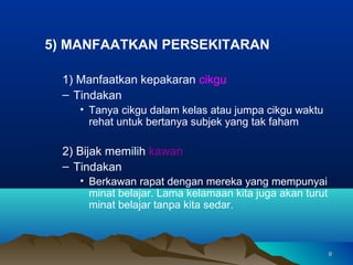 5) MANFAATKAN PERSEKITARAN

  1) Manfaatkan kepakaran cikgu
  – Tindakan
     • Tanya cikgu dalam kelas atau jumpa cikgu waktu
       rehat untuk bertanya subjek yang tak faham

  2) Bijak memilih kawan
  – Tindakan
     • Berkawan rapat dengan mereka yang mempunyai
       minat belajar. Lama kelamaan kita juga akan turut
       minat belajar tanpa kita sedar.



                                                           9
 