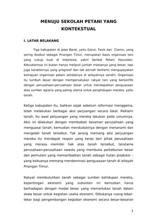 MENUJU SEKOLAH PETANI YANG
KONTEKSTUAL
I. LATAR BELAKANG
Tiga kabupaten di Jawa Barat, yaitu Garut, Tasik dan Ciamis, yang
sering disebut sebagai Priangan Timur, merupakan basis organisasi tani
yang cukup kuat di Indonesia, yakni Serikat Petani Pasundan.
Kekuatannya ini bukan hanya meliputi jumlah massanya yang besar, tapi
juga karakternya yang progresif dan tak pernah berhenti mengupayakan
kemajuan organisasi petani setidaknya di wilayahnya sendiri. Organisasi
itu tumbuh besar dengan mempersatukan rakyat tani yang berkonflik
dengan perusahaan-perusahaan besar untuk mendapatkan penguasaan
atas sumber agraria yang paling utama untuk penghidupan mereka, yaitu
tanah.
Ketiga kabupaten itu, bahkan sejak sebelum reformasi menggema,
telah melakukan berbagai aksi perjuangan secara lokal. Reklaim
tanah, itu awal perjuangan yang mereka lakukan pada umumnya.
Aksi ini dilakukan dengan membabati tanaman perusahaan yang
menguasai tanah, kemudian mendudukinya dengan menanami dan
mengolah tanah tersebut. Tak jarang memang aksi perjuangan
mereka itu mendapat respon yang keras dari pihak perusahaan
yang merasa memiliki hak atas tanah tersebut, terutama
perusahaan-perusahaan swasta yang membuka perkebunan besar
dan perhutani yang memanfaatkan tanah sebagai hutan produksi –
yang keduanya memang mendominasi penguasaan tanah di wilayah
Priangan Timur.
Rakyat membutuhkan tanah sebagai sumber kehidupan mereka,
kepentingan ekonomi yang subsisten ini kemudian harus
berhadapan dengan modal besar yang memerlukan tanah dalam
skala besar untuk kegiatan usaha ekonomi. Dibukanya ruang lebar-
lebar bagi pengembangan kegiatan ekonomi secara besar-besaran
1
 