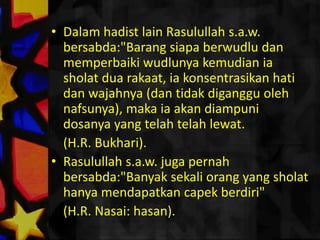 Dalamhadist lain Rasulullahs.a.w. bersabda:"Barangsiapaberwudludanmemperbaikiwudlunyakemudianiasholatduarakaat, iakonsentrasikanhatidanwajahnya (dantidakdigangguolehnafsunya), makaiaakandiampunidosanya yang telahtelahlewat. (H.R. Bukhari).Rasulullahs.a.w. jugapernahbersabda:"Banyaksekaliorang yang sholathanyamendapatkancapekberdiri" (H.R. Nasai: hasan).