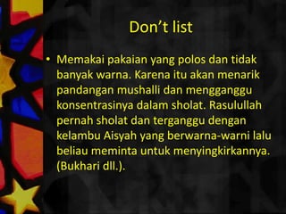 SutrohRasulullahs.a.w. bersabda" Hendaklah kalian ketikasholatmenaruhpembatasdidepannya agar syetantidakmemutuskansholatnya" (Abu Dawud: sahih). Sebaiknyapembatastersebutberjaraktigajengkaldaritempatnyaberdiridansejengkaldaritempatsujudnya. (Fathul Bari)