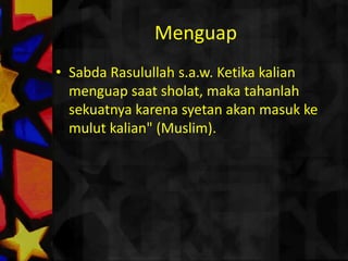 NgantukRasulullahs.a.w. bersabda "Kalau kalian sholatdanngantukmakatidurlahhinggaiamengertiapa yang dikatakan" (Bukhari). Riwayat lain dengantambahan: ditakutkanketika kalian ngantukdanmelakukansholatmakaiatidaksadarmaunyamemintaampunan Allah tapimalahmengumpatdirinya. (Bukhari)