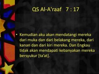 QS Al-A'raaf   7 : 17ثُمَّ لَآَتِيَنَّهُمْ مِنْ بَيْنِ أَيْدِيهِمْ وَمِنْ خَلْفِهِمْ وَعَنْ أَيْمَانِهِمْ وَعَنْ شَمائِلِهِمْ وَلَا تَجِدُ أَكْثَرَهُمْ شَاكِرِينَ Kemudianakuakanmendatangimerekadarimukadandaribelakangmereka, darikanandandarikirimereka. Dan Engkautidakakanmendapatikebanyakanmerekabersyukur [ta’at]. 