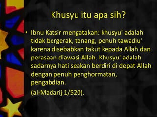Khusyuituapasih?IbnuKatsirmengatakan: khusyu' adalahtidakbergerak, tenang, penuhtawadlu' karenadisebabkantakutkepada Allah danperasaandiawasi Allah. Khusyu' adalahsadarnyahatiseakanberdirididepat Allah denganpenuhpenghormatan, pengabdian. 	(al-Madarij 1/520).