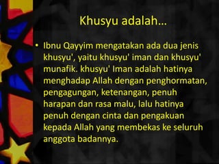 Khusyuadalah…IbnuQayyimmengatakanadaduajeniskhusyu', yaitukhusyu' imandankhusyu' munafik. khusyu' Imanadalahhatinyamenghadap Allah denganpenghormatan, pengagungan, ketenangan, penuhharapandan rasa malu, laluhatinyapenuhdengancintadanpengakuankepada Allah yang membekaskeseluruhanggotabadannya.