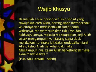 WajibKhusyuRasulullahs.a.w. bersabda:"Lima sholat yang diwajibkanoleh Allah, barangsiapamemperbaikiwudlunyadanmelaksanakansholatpadawaktunya, menyempurnakanruku'nyadankekhusyu'annya, makaiamendapatkanjanji Allah untukmengampuninya. Barangsiapatidakmelakukanitu, makaiatidakmendapatkanjanji Allah, kalau Allah berkehendakmakaMengampuninya, kalau Allah berkehendakmakaakanmenyiksanya." 	(H.R. Abu Dawud – sahih)