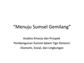 “Menuju Sumsel Gemilang”
Analisis Kinerja dan Prospek
Pembangunan Sumsel dalam Tiga Dimensi:
Ekonomi, Sosial, dan Lingkungan
 
