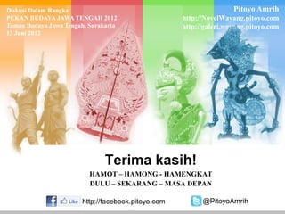 Diskusi Dalam Rangka
PEKAN BUDAYA JAWA TENGAH 2012
Taman Budaya Jawa Tengah, Surakarta
13 Juni 2012

Pitoyo Amrih
http://NovelWayang.pitoyo.com
http://galeri.wayang.pitoyo.com

Terima kasih!
HAMOT – HAMONG - HAMENGKAT
DULU – SEKARANG – MASA DEPAN
http://facebook.pitoyo.com

@PitoyoAmrih

 