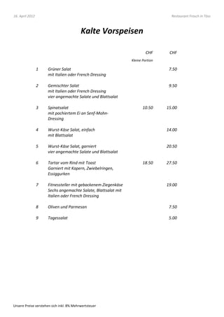 16. April 2012                                                                    Restaurant Frosch in Töss



                                          Kalte Vorspeisen

                                                                        CHF      CHF
                                                               Kleine Portion

                 1   Grüner Salat                                                7.50
                     mit Italien oder French Dressing

                 2   Gemischter Salat                                            9.50
                     mit Italien oder French Dressing
                     vier angemachte Salate und Blattsalat

                 3   Spinatsalat                                      10.50     15.00
                     mit pochiertem Ei an Senf-Mohn-
                     Dressing

                 4   Wurst-Käse Salat, einfach                                  14.00
                     mit Blattsalat

                 5   Wurst-Käse Salat, garniert                                 20.50
                     vier angemachte Salate und Blattsalat

                 6   Tartar vom Rind mit Toast                        18.50     27.50
                     Garniert mit Kapern, Zwiebelringen,
                     Essiggurken

                 7   Fitnessteller mit gebackenem Ziegenkäse                    19.00
                     Sechs angemachte Salate, Blattsalat mit
                     Italien oder French Dressing

                 8   Oliven und Parmesan                                         7.50

                 9   Tagessalat                                                  5.00




Unsere Preise verstehen sich inkl. 8% Mehrwertsteuer
 