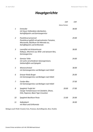 16. April 2012                                                                             Restaurant Frosch in Töss



                                             Hauptgerichte

                                                                                   CHF        CHF
                                                                          Kleine Portion

                 1    Entrecôte                                                             38.00
                      mit Sauce Hollandaise überbacken,
                      Kartoffelgratin und Gemüsegarnitur

                 2    Pouletbrust provencal                                                 29.00
                      Pouletbrust gefüllt mit getrockneten Tomaten,
                      Mozzarella, Basilikum mit Marsala-Jus,
                      Kartoffelgratin und Grilltomate

                 3    Lammfilet mit Kräuterkruste                                           38.00
                      Kalbsjus, Mischreis aus Wild- und weissem Reis,
                      Gemüsegarnitur

                 4    Gemüse Teller                                                         24.00
                      mit sechs verschiedenen Saisongemüsen,
                      Salzkartoffeln und Spiegelei

                 5    Wienerschnitzel                                                       38.00
                      mit Gemüsegarnitur und Beilagen nach Wahl

                 6    Grosser Rinds Burger                                                  26.00
                      mit Gemüsegarnitur und Beilagen nach Wahl

                 7    Cordon-Bleu                                                           37.00
                      mit Gemüsegarnitur und Beilagen nach Wahl

                 8    Spaghetti Teufel Art                                       20.00      27.00
                      rassige Tomatensauce mit Zwiebeln, Oliven,
                      Chili, Peperoni, Black Tiger Crevetten

                 10   Spaghetti Basilikum Pesto                                  15.00      20.00

                 11   Kalbsleberli                                                          30.00
                      mit Rösti und Grilltomate

Beilagen nach Wahl: Country Cuts, Pommes, Kartoffelgratin, Reis, Nudeln




Unsere Preise verstehen sich inkl. 8% Mehrwertsteuer
 