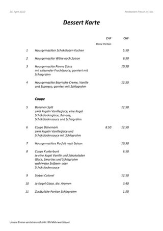 16. April 2012                                                                      Restaurant Frosch in Töss



                                              Dessert Karte

                                                                          CHF      CHF
                                                                 Kleine Portion

                 1    Hausgemachter Schokoladen Kuchen                             5.50

                 2    Hausgemachte Wähe nach Saison                                6.50

                 3    Hausgemachte Panna Cotta                                    10.50
                      mit saisonaler Fruchtsauce, garniert mit
                      Schlagrahm

                 4    Hausgemachte Bayrische Creme, Vanille                       12.50
                      und Espresso, garniert mit Schlagrahm


                      Coupe

                 5    Bananen Split                                               12.50
                      zwei Kugeln Vanilleglace, eine Kugel
                      Schokoladenglace, Banane,
                      Schokoladensauce und Schlagrahm

                 6    Coupe Dänemark                                     8.50     12.50
                      zwei Kugeln Vanilleglace und
                      Schokoladensauce mit Schlagrahm

                 7    Hausgemachtes Parfait nach Saison                           10.50

                 8    Coupe Kunterbunt                                             6.50
                      Je eine Kugel Vanille und Schokoladen
                      Glace, Smarties und Schlagrahm
                      wahlweise Erdbeer- oder
                      Schokoladensauce

                 9    Sorbet Colonel                                              12.50

                 10   Je Kugel Glace, div. Aromen                                  3.40

                 11   Zusätzliche Portion Schlagrahm                               1.50




Unsere Preise verstehen sich inkl. 8% Mehrwertsteuer
 