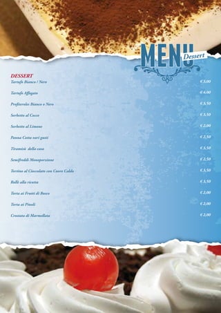 DESSERT
Tartufo Bianco / Nero
Tartufo Affogato
Profiteroles Bianco o Nero
Sorbetto al Cocco
Sorbetto al Limone
Panna Cotta vari gusti
Tiramisù della casa
Semifreddi Monoporzione
Tortino al Cioccolato con Cuore Caldo
Rollè alla ricotta
Torta ai Frutti di Bosco
Torta ai Pinoli
Crostata di Marmellata
€ 3,00
€ 4,00
€ 3,50
€ 3,50
€ 2,00
€ 2,50
€ 3,50
€ 2,50
€ 3,50
€ 3,50
€ 2,00
€ 2,00
€ 2,00
Dessert
 