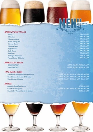 BIRRE IN BOTTIGLIA
Beck’s
Heineken
Nastro Azzurro
Ceres Strong Ale
Corona Extra
Tennet’s Super
Leffe Bionda
Leffe Rossa
Paulaner
Erdinger Weissbrau
Franziskainer Weissbier
BIRRE ALLA SPINA
WARSTEINER
HOEGARDEN
VINI DELLA CASA
Vino Rosso Montepulciano D’Abruzzo
Vino Bianco Trebbiano D’Abruzzo
Vino Bianco Frizzante
BIBITE
Acqua in bottiglia di vetro
Coca Cola alla spina
Coca Cola / Fanta / Sprite in lattina
33 cl. € 2,50
33 cl. € 2,50
33 cl. € 2,50
33 cl. € 3,00
33 cl. € 3,00
33 cl. € 3,00
33 cl. € 3,00
33 cl. € 3,00
50 cl. € 3,50
50 cl. € 3,50
50 cl. € 3,50
0,20 lt. € 2,00 - 0,40 lt. € 3,50
0,25 lt. € 3,50 - 0,50 lt. € 5,00
0,25 lt. € 2,50 - 0,50 lt. € 3,50 - 1 lt. € 6,00
0,25 lt. € 2,50 - 0,50 lt. € 3,50 - 1 lt. € 6,00
0,25 lt. € 3,00 - 0,50 lt. € 4,00 - 1 lt. € 7,00
0,75 lt. € 2,00
0,20 lt. € 2,00 - 0,40 lt. € 3,00 - 1 lt. € 6,00
0,33 lt. € 1,80
Bevande
 