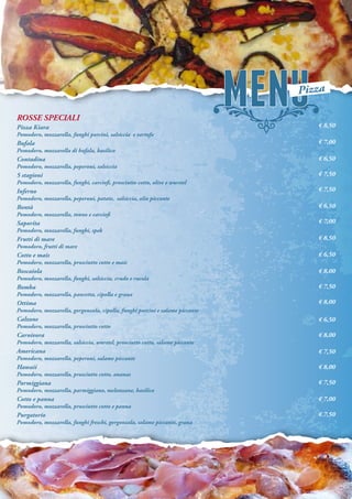 ROSSE SPECIALI
Pizza Kiara
Pomodoro, mozzarella, funghi porcini, salsiccia e tartufo
Bufala
Pomodoro, mozzarella di bufala, basilico
Contadina
Pomodoro, mozzarella, peperoni, salsiccia
5 stagioni
Pomodoro, mozzarella, funghi, carciofi, prosciutto cotto, olive e wurstel
Inferno
Pomodoro, mozzarella, peperoni, patate, salsiccia, olio piccante
Bontà
Pomodoro, mozzarella, tonno e carciofi
Saporita
Pomodoro, mozzarella, funghi, spek
Frutti di mare
Pomodoro, frutti di mare
Cotto e mais
Pomodoro, mozzarella, prosciutto cotto e mais
Boscaiola
Pomodoro, mozzarella, funghi, salsiccia, crudo e rucola
Bomba
Pomodoro, mozzarella, pancetta, cipolla e grana
Ottima
Pomodoro, mozzarella, gorgonzola, cipolla, funghi porcini e salame piccante
Calzone
Pomodoro, mozzarella, prosciutto cotto
Carnivora
Pomodoro, mozzarella, salsiccia, wurstel, prosciutto cotto, salame piccante
Americana
Pomodoro, mozzarella, peperoni, salame piccante
Hawaii
Pomodoro, mozzarella, prosciutto cotto, ananas
Parmiggiana
Pomodoro, mozzarella, parmiggiano, melanzane, basilico
Cotto e panna
Pomodoro, mozzarella, prosciutto cotto e panna
Purgatorio
Pomodoro, mozzarella, funghi freschi, gorgonzola, salame piccante, grana
€ 8,50
€ 7,00
€ 6,50
€ 7,50
€ 7,50
€ 6,50
€ 7,00
€ 8,50
€ 6,50
€ 8,00
€ 7,50
€ 8,00
€ 6,50
€ 8,00
€ 7,50
€ 8,00
€ 7,50
€ 7,00
€ 7,50
Pizza
 