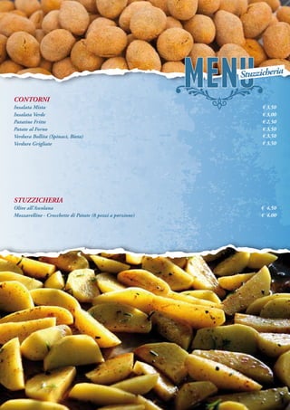 CONTORNI
Insalata Mista
Insalata Verde
Patatine Fritte
Patate al Forno
Verdura Bollita (Spinaci, Bieta)
Verdure Grigliate
STUZZICHERIA
Olive all’Ascolana
Mozzarelline - Crocchette di Patate (8 pezzi a porzione)
€ 3,50
€ 3,00
€ 2,50
€ 3,50
€ 3,50
€ 3,50
€ 4,50
€ 4,00
Stuzzicheria
 