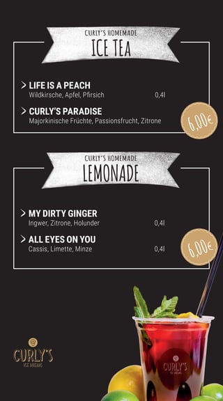 MY DIRTY GINGER
Ingwer, Zitrone, Holunder 0,4l
	
ALL EYES ON YOU
Cassis, Limette, Minze 0,4l
	
LIFE IS A PEACH
Wildkirsche, Apfel, Pfirsich 0,4l
	CURLY’S PARADISE
Majorkinische Früchte, Passionsfrucht, Zitrone 0,4l
CURLY’S HOMEMADE
ICE TEa
CURLY’S HOMEMADE
LEMONADE
6,00
6,00
 