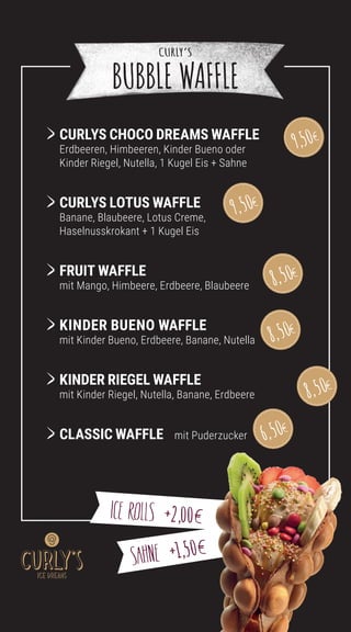 CURLYS CHOCO DREAMS WAFFLE
	Erdbeeren, Himbeeren, Kinder Bueno oder
Kinder Riegel, Nutella, 1 Kugel Eis + Sahne
CURLYS LOTUS WAFFLE
	Banane, Blaubeere, Lotus Creme,
Haselnusskrokant + 1 Kugel Eis
	FRUIT WAFFLE
mit Mango, Himbeere, Erdbeere, Blaubeere
		
KINDER BUENO WAFFLE
mit Kinder Bueno, Erdbeere, Banane, Nutella
		
	
KINDER RIEGEL WAFFLE
mit Kinder Riegel, Nutella, Banane, Erdbeere 			
	CLASSIC WAFFLE mit Puderzucker
SAHNE 1,50
ICE ROLLS 2,00
CURLY’S
BUBBLE WAFFLE
9,50
6,50
9,50
8,50
8,50
8,50
 