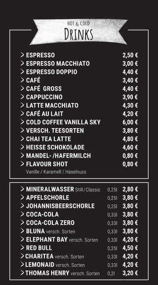 HOT  COLD
Drinks
	ESPRESSO		 2,50 €
	
ESPRESSO MACCHIATO		 3,00 €
	
ESPRESSO DOPPIO		 4,40 €
	CAFÉ 3,40 €
	CAFÉ GROSS 4,40 €
	CAPPUCCINO		 3,90 €
	
LATTE MACCHIATO		 4,30 €
	
CAFÉ AU LAIT		 4,20 €
	
COLD COFFEE VANILLA SKY		 6,00 €
	
VERSCH. TEESORTEN		 3,80 €
	
CHAI TEA LATTE		 4,80 €
	HEISSE SCHOKOLADE		 4,60 €
	MANDEL- /HAFERMILCH		 0,80 €
	FLAVOUR SHOT		 0,80 €
Vanille / Karamell / Haselnuss
	MINERALWASSER Still/Classic 0,25l 2,80 €
	APFELSCHORLE 0,25l 3,80 €
	JOHANNISBEERSCHORLE 0,25l 3,80 €
	COCA-COLA 0,33l 3,80 €
	COCA-COLA ZERO 0,33l 3,80 €
	BLUNA versch. Sorten 0,33l 3,80 €
	ELEPHANT BAY versch. Sorten 0,33l 4,20 €
	RED BULL 0,25l 4,50 €
CHARITEA versch. Sorten 0,33l 4,20 €
LEMONAID versch. Sorten 0,33l 4,20 €
THOMAS HENRY versch. Sorten 0,2l 3,20 €
 