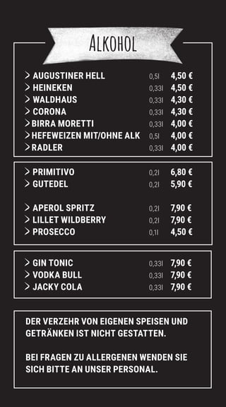 Alkohol
	AUGUSTINER HELL 0,5l 4,50 €
	HEINEKEN 0,33l 4,50 €
WALDHAUS 0,33l 4,30 €
CORONA 0,33l 4,30 €
BIRRA MORETTI 0,33l 4,00 €
HEFEWEIZEN MIT/OHNE ALK 0,5l 4,00 €
RADLER 0,33l 4,00 €
	PRIMITIVO 0,2l 6,80 €
GUTEDEL 0,2l 5,90 €
	APEROL SPRITZ 0,2l 7,90 €
	LILLET WILDBERRY 0,2l 7,90 €
PROSECCO 0,1l 4,50 €
GIN TONIC 0,33l 7,90 €
	VODKA BULL 0,33l 7,90 €
JACKY COLA 0,33l 7,90 €
DER VERZEHR VON EIGENEN SPEISEN UND
GETRÄNKEN IST NICHT GESTATTEN.
BEI FRAGEN ZU ALLERGENEN WENDEN SIE
SICH BITTE AN UNSER PERSONAL.
 