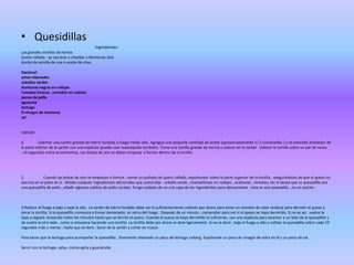 • Quesidillas
Ingredientes
Las grandes tortillas de harina
Queso rallado - ya sea leve o cheddar o Monterey Jack
Aceite de semilla de uva o aceite de oliva
Opcional:
setas rebanadas
cebollas verdes
Aceitunas negras en rodajas
Tomates frescos , cortados en cubitos
piezas de pollo
aguacate
lechuga
El vinagre de manzana
sal

método
1
Calentar una sartén grande de hierro fundido a fuego medio alto. Agregue una pequeña cantidad de aceite (aproximadamente 1/ 2 cucharadita ) y se extendió alrededor de
la parte inferior de la sartén con una espátula (puede usar mantequilla también). Tome una tortilla grande de harina y colocar en la sartén . Voltear la tortilla sobre un par de veces
, 10 segundos entre lanzamientos. Las bolsas de aire se deben empezar a formar dentro de la tortilla.

2
Cuando las bolsas de aire se empiezan a formar , tomar un puñado de queso rallado, espolvorear sobre la parte superior de la tortilla , asegurándose de que el queso no
aterriza en el plato en sí . Añada cualquier ingredientes adicionales que usted elija - cebolla verde , champiñones en rodajas , aceitunas , tomates, etc Si desea que su quesadilla sea
una quesadilla de pollo , añadir algunos cubitos de pollo cocidas. Tenga cuidado de no a la capa de los ingredientes para densamente - esta es una quesadilla , no un quiche .

3 Reducir el fuego a bajo y tape la olla . La sartén de hierro fundido debe ser lo suficientemente caliente por ahora para tener un montón de calor residual para derretir el queso y
dorar la tortilla. Si la quesadilla comienza a fumar demasiado, se retira del fuego . Después de un minuto , comprobar para ver si el queso se haya derretido. Si no es así , vuelva la
tapa y seguirá revisando todos los minutos hasta que se derrita el queso. Cuando el queso se haya derretido lo suficiente, use una espátula para levantar a un lado de la quesadilla y
da vuelta al otro lado , como si estuviera haciendo una tortilla. La tortilla debe por ahora se dore ligeramente. Si no se dore , baje el fuego a alto y voltear la quesadilla sobre cada 10
segundos más o menos , hasta que se dore . Sacar de la sartén y cortar en trozos.
Para hacer que la lechuga para acompañar la quesadilla , finamente rebanada un poco de lechuga iceberg. Espolvoree un poco de vinagre de sidra en él y un poco de sal .
Servir con la lechuga, salsa, crema agria y guacamole.

 