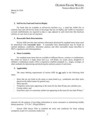 OLSSON FRANK WEEDA
                                                                      TERMAN BODE MATZ PC
March 24, 2010
Page 3




    2. Self Service Food and Food on Display

        For foods that are available at self-service facilities (e.g., a salad bar, buffet line or
cafeteria line) and self-service foods or beverages that are on display and visible to consumers,
covered establishments are required to place a sign adjacent to each food item that discloses
calories on a per item or per serving basis.

    3. Reasonable Basis Determination

        Section 4205 provides that nutrition information disclosed for standard menu items must
be determined with reasonable basis. A reasonable basis determination may be based on
nutrient databases, cookbooks, laboratory analyses and other reasonable means described in
FDA’s regulations and related guidance.

    4. Menu Variability

       For standard menu items that are available in different flavors, varieties or combinations,
but which are listed as a single menu item (e.g., soft drinks, ice cream, pizza, doughnuts or
children’s combination meals), FDA is required to establish standards (i.e., ranges, averages, or
other methods) for determining and disclosing the nutrient content of such items.

    5. Applicability

         The menu labeling requirements of section 4205 do not apply to the following food
items:

    ·    Items that are not listed on the menu or menu board (e.g., condiments and other items
         placed on the table/counter for general use);
    ·    Daily specials;
    ·    Temporary menu items appearing on the menu for less than 60 days per calendar year;
    ·    Custom orders; and
    ·    Food that is part of a customary market test appearing on the menu for less than 90 days. 2




nutrients for the purpose of providing information to assist consumers in maintaining healthy
dietary practices. 21 U.S.C. 343(q)(5)(H)(vi).
2
      Section 4205 directs FDA to establish the terms and conditions for foods seeking
exemption as part of a customary market test.
                                                  3
 