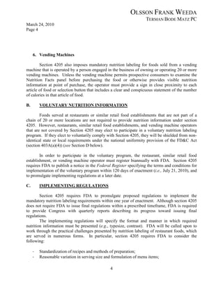 OLSSON FRANK WEEDA
                                                                    TERMAN BODE MATZ PC
March 24, 2010
Page 4




     6. Vending Machines

        Section 4205 also imposes mandatory nutrition labeling for foods sold from a vending
machine that is operated by a person engaged in the business of owning or operating 20 or more
vending machines. Unless the vending machine permits prospective consumers to examine the
Nutrition Facts panel before purchasing the food or otherwise provides visible nutrition
information at point of purchase, the operator must provide a sign in close proximity to each
article of food or selection button that includes a clear and conspicuous statement of the number
of calories in that article of food.

B.       VOLUNTARY NUTRITION INFORMATION

        Foods served at restaurants or similar retail food establishments that are not part of a
chain of 20 or more locations are not required to provide nutrition information under section
4205. However, restaurants, similar retail food establishments, and vending machine operators
that are not covered by Section 4205 may elect to participate in a voluntary nutrition labeling
program. If they elect to voluntarily comply with Section 4205, they will be shielded from non-
identical state or local requirements under the national uniformity provision of the FD&C Act
(section 403A(a)(4)) (see Section D below).

        In order to participate in the voluntary program, the restaurant, similar retail food
establishment, or vending machine operator must register biannually with FDA. Section 4205
requires FDA to publish a notice in the Federal Register specifying the terms and conditions for
implementation of the voluntary program within 120 days of enactment (i.e., July 21, 2010), and
to promulgate implementing regulations at a later date.

C.       IMPLEMENTING REGULATIONS

        Section 4205 requires FDA to promulgate proposed regulations to implement the
mandatory nutrition labeling requirements within one year of enactment. Although section 4205
does not require FDA to issue final regulations within a prescribed timeframe, FDA is required
to provide Congress with quarterly reports describing its progress toward issuing final
regulations.
        The implementing regulations will specify the format and manner in which required
nutrition information must be presented (e.g., typesize, contrast). FDA will be called upon to
work through the practical challenges presented by nutrition labeling of restaurant foods, which
are served in numerous forms. In particular, section 4205 requires FDA to consider the
following:

     ·   Standardization of recipes and methods of preparation;
     ·   Reasonable variation in serving size and formulation of menu items;

                                                4
 