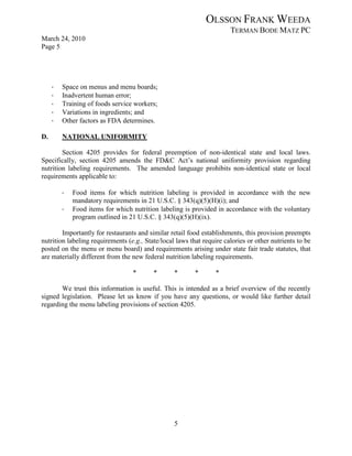 OLSSON FRANK WEEDA
                                                                       TERMAN BODE MATZ PC
March 24, 2010
Page 5




     ·   Space on menus and menu boards;
     ·   Inadvertent human error;
     ·   Training of foods service workers;
     ·   Variations in ingredients; and
     ·   Other factors as FDA determines.

D.       NATIONAL UNIFORMITY

        Section 4205 provides for federal preemption of non-identical state and local laws.
Specifically, section 4205 amends the FD&C Act’s national uniformity provision regarding
nutrition labeling requirements. The amended language prohibits non-identical state or local
requirements applicable to:

         ·   Food items for which nutrition labeling is provided in accordance with the new
             mandatory requirements in 21 U.S.C. § 343(q)(5)(H)(i); and
         ·   Food items for which nutrition labeling is provided in accordance with the voluntary
             program outlined in 21 U.S.C. § 343(q)(5)(H)(ix).

        Importantly for restaurants and similar retail food establishments, this provision preempts
nutrition labeling requirements (e.g., State/local laws that require calories or other nutrients to be
posted on the menu or menu board) and requirements arising under state fair trade statutes, that
are materially different from the new federal nutrition labeling requirements.

                                  *       *       *       *       *

       We trust this information is useful. This is intended as a brief overview of the recently
signed legislation. Please let us know if you have any questions, or would like further detail
regarding the menu labeling provisions of section 4205.




                                                  5
 
