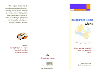 This is a great place to include
information about your restaurant.
You may want to tell the history of
your restaurant, any distinguishing
features about your restaurant or
menu, or whether you offer special
services, such as catering, free
delivery or banquet facilities.
Place your slogan here
- Hours -
Monday-Friday 9 am - 10 pm
Saturday 11 am-10pm
Sunday 11 am-10pm
Phone: (123) 1234567
Email: name@hotmail.com
Restaurant Name
Menu
Briefly describe the kind of
items your restaurant
offers.
Restaurant Name
Address line 1
Address line 2
City, ST 12345
Phone: (123) 1234567
Fax:
Email: name@hotmail.com
 
