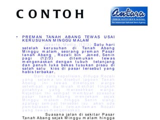 C O N TO H
•   P R E M A N TA N A H A B A N G TE W A S U S A I
    K E R U S U H A N M I N GGU M A LA M
                       Ja k a r t a , M e d i a , (1 2 /3 )- S a t u h a r i
    se t e l a h       k e r u su h a n     di      Ta n a h       A ba n g
    M i n g g u m a l a m , se o r a n g p r e m a n P a sa r
    t a n a h A ba n g , R oza l i bi n                 Jo n e d , S e n i n
    pagi           (1 2 /3 )              d i t em u k a n          t ew a s
    m e n g e n a sk a n d e n g a n t u b u h               t el a n ja n g
    d a n p e n u h l u k a b e k a s t u su k a n p i sa u d i
    sa l a h sa t u          k i o s d i p a sa r t e r se b u t y a n g
    h a bi s t er ba k a r .
              D a r i d a t a k e p o l i si a n , d i d u g a R o z a l i
    y a n g s e l a m a i n i d i se b u t ‘j a g o a n ’ Ta n a h
    A ba n g         ini        t ew a s     d i k er oy ok        w arga
    se t e m p a t y a n g m u a k m e l i h a t t i n g k a h
    p ol a hn y a          yang         m e r e sa h k a n        w arga.
    K e j a d i a n i n i se m p a t m e m b u a t s u a s a n a
    p a sa r      t a n a h A ba n g m en cek a m                     se j a k
    M inggu            m alam          hin gga        Sen i n       si a n g ,
    a p a l a g i se m p a t t e r s e b a r i s u           akan ada
    p e m b a l a sa n d a r i t e m a n -t e m a n R o z a l i
    y a n g t e w a s m e n g e n a sk a n .
                        S u a sa n a j a l a n d i s e k i t a r P a s a r
    Ta n a h A b a n g se j a k M i n g g u m a l a m h i n g g a
 