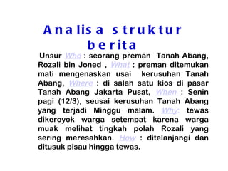 A n a lis a s t r u k t u r
         b e r it a
Unsur Who : seorang preman Tanah Abang,
Rozali bin Joned , What : preman ditemukan
mati mengenaskan usai kerusuhan Tanah
Abang, Where : di salah satu kios di pasar
Tanah Abang Jakarta Pusat, When : Senin
pagi (12/3), seusai kerusuhan Tanah Abang
yang terjadi Minggu malam. Why: tewas
dikeroyok warga setempat karena warga
muak melihat tingkah polah Rozali yang
sering meresahkan. How : ditelanjangi dan
ditusuk pisau hingga tewas.
 