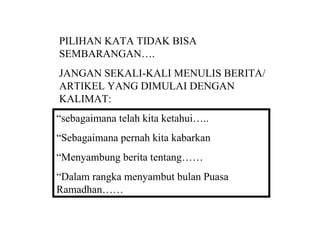 PILIHAN KATA TIDAK BISA
SEMBARANGAN….
JANGAN SEKALI-KALI MENULIS BERITA/
ARTIKEL YANG DIMULAI DENGAN
KALIMAT:
“sebagaimana telah kita ketahui…..
“Sebagaimana pernah kita kabarkan
“Menyambung berita tentang……
“Dalam rangka menyambut bulan Puasa
Ramadhan……
 