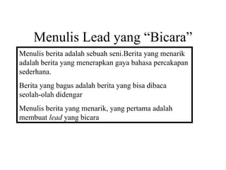 Menulis Lead yang “Bicara”
Menulis berita adalah sebuah seni.Berita yang menarik
adalah berita yang menerapkan gaya bahasa percakapan
sederhana.
Berita yang bagus adalah berita yang bisa dibaca
seolah-olah didengar
Menulis berita yang menarik, yang pertama adalah
membuat lead yang bicara
 