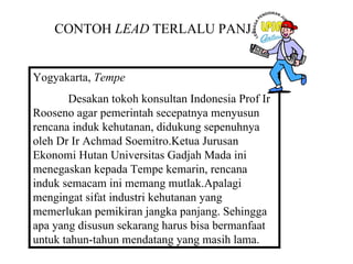 CONTOH LEAD TERLALU PANJANG


Yogyakarta, Tempe
       Desakan tokoh konsultan Indonesia Prof Ir
Rooseno agar pemerintah secepatnya menyusun
rencana induk kehutanan, didukung sepenuhnya
oleh Dr Ir Achmad Soemitro.Ketua Jurusan
Ekonomi Hutan Universitas Gadjah Mada ini
menegaskan kepada Tempe kemarin, rencana
induk semacam ini memang mutlak.Apalagi
mengingat sifat industri kehutanan yang
memerlukan pemikiran jangka panjang. Sehingga
apa yang disusun sekarang harus bisa bermanfaat
untuk tahun-tahun mendatang yang masih lama.
 