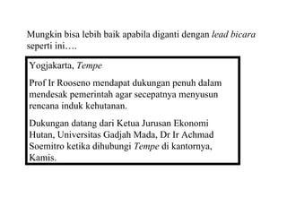 Mungkin bisa lebih baik apabila diganti dengan lead bicara
seperti ini….

Yogjakarta, Tempe
Prof Ir Rooseno mendapat dukungan penuh dalam
mendesak pemerintah agar secepatnya menyusun
rencana induk kehutanan.
Dukungan datang dari Ketua Jurusan Ekonomi
Hutan, Universitas Gadjah Mada, Dr Ir Achmad
Soemitro ketika dihubungi Tempe di kantornya,
Kamis.
 
