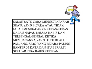 SALAH SATU CARA MENGUJI APAKAH
SUATU LEAD BICARA ATAU TIDAK
IALAH MEMBACANYA KERAS-KERAS.
KALAU NAPAS TERASA HABIS DAN
TERSENGAL-SENGAL KETIKA
MEMBACANYA, LEAD ITU TERLALU
PANJANG. LEAD YANG BICARA PALING
BANTER 35 KATA DAN ITU BERARTI
SEKITAR TIGA BARIS KETIKAN
 