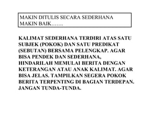 MAKIN DITULIS SECARA SEDERHANA
MAKIN BAIK…….

KALIMAT SEDERHANA TERDIRI ATAS SATU
SUBJEK (POKOK) DAN SATU PREDIKAT
(SEBUTAN) BERSAMA PELENGKAP. AGAR
BISA PENDEK DAN SEDERHANA,
HINDARILAH MEMULAI BERITA DENGAN
KETERANGAN ATAU ANAK KALIMAT. AGAR
BISA JELAS. TAMPILKAN SEGERA POKOK
BERITA TERPENTING DI BAGIAN TERDEPAN.
JANGAN TUNDA-TUNDA.
 