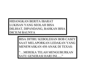 HIDANGKAN BERITA IBARAT
LUKISAN YANG SEOLAH BISA
DILIHAT, DIPANDANG, BAHKAN BISA
DICIUM BAUNYA

     BISA DITIRU KEBOLEHAN BOB CASEY
     SAAT MELAPORKAN LEDAKAN YANG
     MENEWASKAN 450 ANAK DI TEXAS:
     “…MEREKA TELAH MENGUBURKAN
     SATU GENERASI HARI INI…..”
 