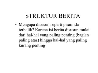 STRUKTUR BERITA
• Mengapa disusun seperti piramida
  terbalik? Karena isi berita disusun mulai
  dari hal-hal yang paling penting (bagian
  paling atas) hingga hal-hal yang paling
  kurang penting
 