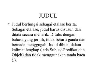 JUDUL
• Judul berfungsi sebagai etalase berita.
  Sebagai etalase, judul harus disusun dan
  ditata secara menarik. Ditulis dengan
  bahasa yang jernih, tidak berarti ganda dan
  bernada menggugah. Judul dibuat dalam
  kalimat lengkap ( ada Subjek-Predikat dan
  Objek) dan tidak menggunakan tanda baca
  (.).
 