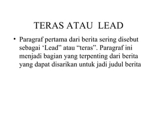 TERAS ATAU LEAD
• Paragraf pertama dari berita sering disebut
  sebagai ‘Lead” atau “teras”. Paragraf ini
  menjadi bagian yang terpenting dari berita
  yang dapat disarikan untuk jadi judul berita
 