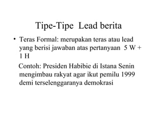 Tipe-Tipe Lead berita
• Teras Formal: merupakan teras atau lead
  yang berisi jawaban atas pertanyaan 5 W +
  1H
  Contoh: Presiden Habibie di Istana Senin
  mengimbau rakyat agar ikut pemilu 1999
  demi terselenggaranya demokrasi
 