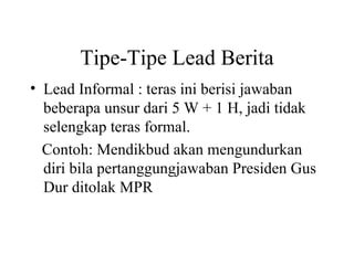 Tipe-Tipe Lead Berita
• Lead Informal : teras ini berisi jawaban
  beberapa unsur dari 5 W + 1 H, jadi tidak
  selengkap teras formal.
  Contoh: Mendikbud akan mengundurkan
  diri bila pertanggungjawaban Presiden Gus
  Dur ditolak MPR
 