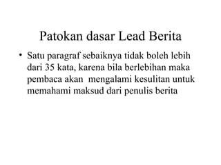 Patokan dasar Lead Berita
• Satu paragraf sebaiknya tidak boleh lebih
  dari 35 kata, karena bila berlebihan maka
  pembaca akan mengalami kesulitan untuk
  memahami maksud dari penulis berita
 