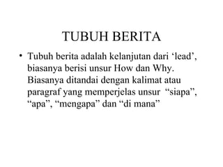 TUBUH BERITA
• Tubuh berita adalah kelanjutan dari ‘lead’,
  biasanya berisi unsur How dan Why.
  Biasanya ditandai dengan kalimat atau
  paragraf yang memperjelas unsur “siapa”,
  “apa”, “mengapa” dan “di mana”
 