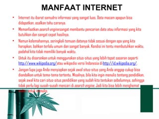 MANFAAT INTERNET 
• Internet itu ibarat samudra informasi yang sangat luas. Data macam apapun bisa 
didapatkan, asalkan tahu caranya. 
• Memanfaatkan search engine sangat membantu pencarian data atau informasi yang kita 
butuhkan dan sangat cepat hasilnya. 
• Namun kelemahannya, seringkali temuan datanya tidak sesuai dengan apa yang kita 
harapkan, bahkan terlalu umum dan sangat banyak. Kondisi ini tentu membutuhkan waktu, 
padahal kita tidak memiliki banyak waktu. 
• Untuk itu disarankan untuk menggunakan situs-situs yang lebih tepat sasaran seperti 
http://www.wikipedia.org/atau wikipedia versi Indonesia di http://id.wikipedia.org/. 
• Jangan lupa juga Anda menyiapkan sejak awal situs-situs yang Anda anggap cukup bisa 
diandalkan untuk tema-tema tertentu. Misalnya, bila kita ingin menulis tentang pendidikan, 
sejak awal kita cari situs-situs pendidikan yang sudah kita tentukan sebelumnya, sehingga 
tidak perlu lagi susah-susah mencari di search engine. Jadi kita bisa lebih menghemat 
waktu untuk menulis. 
 