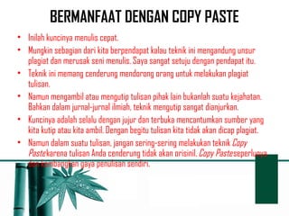 BERMANFAAT DENGAN COPY PASTE 
• Inilah kuncinya menulis cepat. 
• Mungkin sebagian dari kita berpendapat kalau teknik ini mengandung unsur 
plagiat dan merusak seni menulis. Saya sangat setuju dengan pendapat itu. 
• Teknik ini memang cenderung mendorong orang untuk melakukan plagiat 
tulisan. 
• Namun mengambil atau mengutip tulisan pihak lain bukanlah suatu kejahatan. 
Bahkan dalam jurnal-jurnal ilmiah, teknik mengutip sangat dianjurkan. 
• Kuncinya adalah selalu dengan jujur dan terbuka mencantumkan sumber yang 
kita kutip atau kita ambil. Dengan begitu tulisan kita tidak akan dicap plagiat. 
• Namun dalam suatu tulisan, jangan sering-sering melakukan teknik Copy 
Paste karena tulisan Anda cenderung tidak akan orisinil. Copy Paste seperlunya 
dan kembangkan gaya penulisan sendiri. 
 