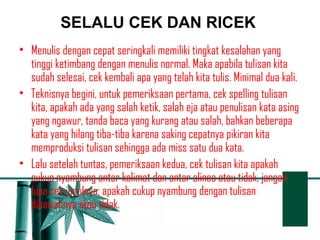 SELALU CEK DAN RICEK 
• Menulis dengan cepat seringkali memiliki tingkat kesalahan yang 
tinggi ketimbang dengan menulis normal. Maka apabila tulisan kita 
sudah selesai, cek kembali apa yang telah kita tulis. Minimal dua kali. 
• Teknisnya begini, untuk pemeriksaan pertama, cek spelling tulisan 
kita, apakah ada yang salah ketik, salah eja atau penulisan kata asing 
yang ngawur, tanda baca yang kurang atau salah, bahkan beberapa 
kata yang hilang tiba-tiba karena saking cepatnya pikiran kita 
memproduksi tulisan sehingga ada miss satu dua kata. 
• Lalu setelah tuntas, pemeriksaan kedua, cek tulisan kita apakah 
cukup nyambung antar kalimat dan antar alinea atau tidak, jangan 
lupa cek judulnya, apakah cukup nyambung dengan tulisan 
dibawahnya atau tidak. 
 