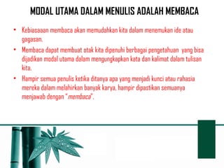 MODAL UTAMA DALAM MENULIS ADALAH MEMBACA 
• Kebiasaaan membaca akan memudahkan kita dalam menemukan ide atau 
gagasan. 
• Membaca dapat membuat otak kita dipenuhi berbagai pengetahuan yang bisa 
dijadikan modal utama dalam mengungkapkan kata dan kalimat dalam tulisan 
kita. 
• Hampir semua penulis ketika ditanya apa yang menjadi kunci atau rahasia 
mereka dalam melahirkan banyak karya, hampir dipastikan semuanya 
menjawab dengan “membaca”. 
 