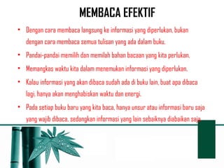 MEMBACA EFEKTIF 
• Dengan cara membaca langsung ke informasi yang diperlukan, bukan 
dengan cara membaca semua tulisan yang ada dalam buku. 
• Pandai-pandai memilih dan memilah bahan bacaan yang kita perlukan. 
• Memangkas waktu kita dalam menemukan informasi yang diperlukan. 
• Kalau informasi yang akan dibaca sudah ada di buku lain, buat apa dibaca 
lagi, hanya akan menghabiskan waktu dan energi. 
• Pada setiap buku baru yang kita baca, hanya unsur atau informasi baru saja 
yang wajib dibaca, sedangkan informasi yang lain sebaiknya diabaikan saja. 
 