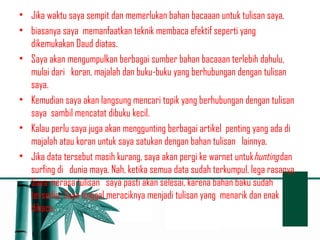 • Jika waktu saya sempit dan memerlukan bahan bacaaan untuk tulisan saya, 
• biasanya saya memanfaatkan teknik membaca efektif seperti yang 
dikemukakan Daud diatas. 
• Saya akan mengumpulkan berbagai sumber bahan bacaaan terlebih dahulu, 
mulai dari koran, majalah dan buku-buku yang berhubungan dengan tulisan 
saya. 
• Kemudian saya akan langsung mencari topik yang berhubungan dengan tulisan 
saya sambil mencatat dibuku kecil. 
• Kalau perlu saya juga akan menggunting berbagai artikel penting yang ada di 
majalah atau koran untuk saya satukan dengan bahan tulisan lainnya. 
• Jika data tersebut masih kurang, saya akan pergi ke warnet untukhunting dan 
surfing di dunia maya. Nah, ketika semua data sudah terkumpul, lega rasanya. 
Saya merasa tulisan saya pasti akan selesai, karena bahan baku sudah 
tersedia. Saya tinggal meraciknya menjadi tulisan yang menarik dan enak 
dibaca. 
 
